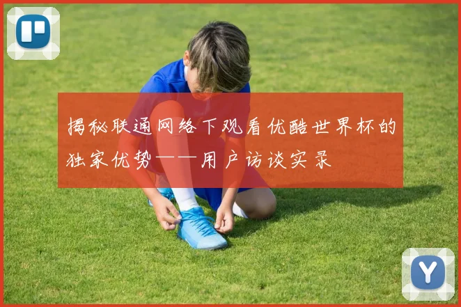 揭秘联通网络下观看优酷世界杯的独家优势——用户访谈实录