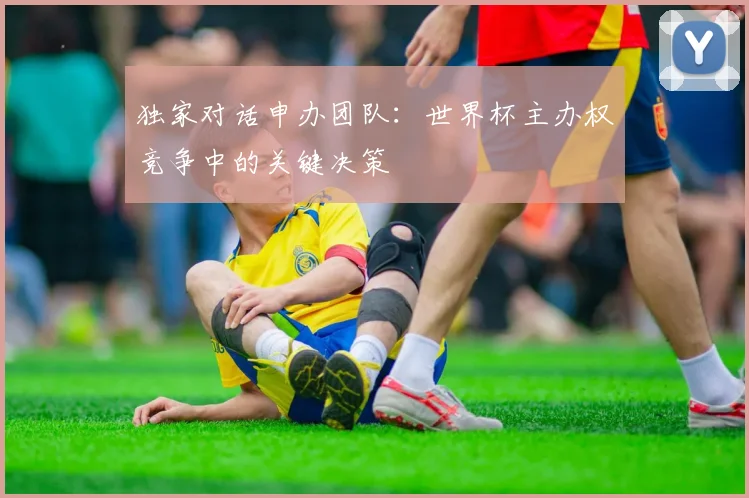 独家对话申办团队：世界杯主办权竞争中的关键决策