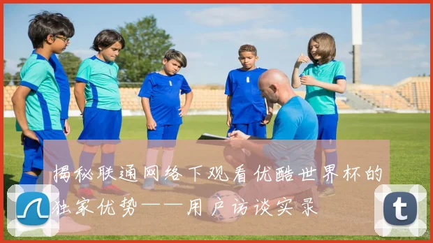 揭秘联通网络下观看优酷世界杯的独家优势——用户访谈实录