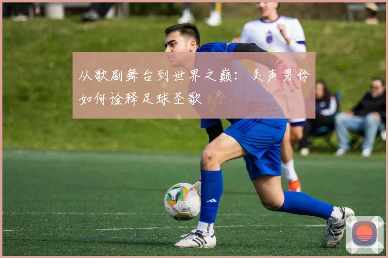 从歌剧舞台到世界之巅：美声男伶如何诠释足球圣歌