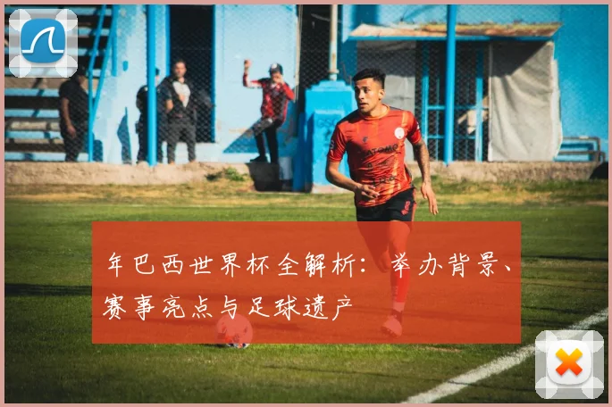年巴西世界杯全解析：举办背景、赛事亮点与足球遗产