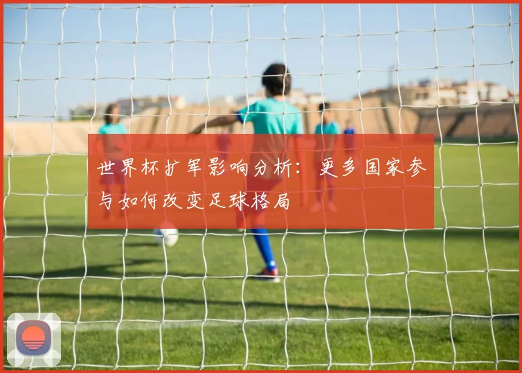 世界杯扩军影响分析：更多国家参与如何改变足球格局