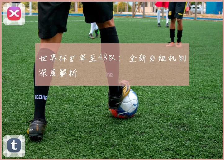 世界杯扩军至48队：全新分组机制深度解析