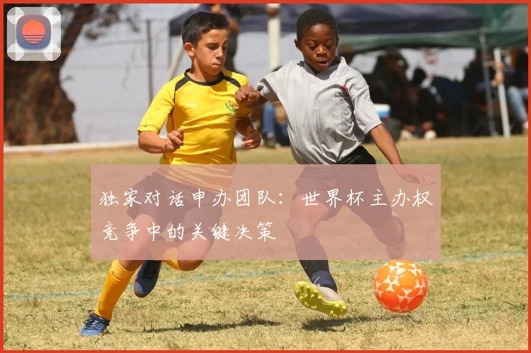 独家对话申办团队：世界杯主办权竞争中的关键决策